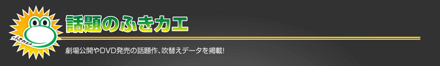 話題のふきカエ　劇場公開やDVD発売の話題作、吹替えデータを掲載！