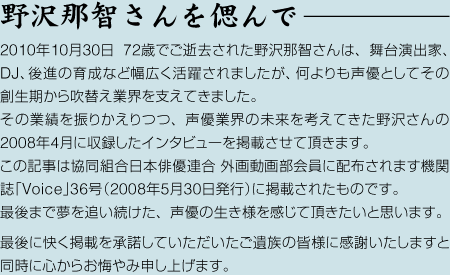 野沢那智さんを偲んで—　2010年10月30日 72歳でご逝去された野沢那智さんは、舞台演出家、DJ、後進の育成など幅広く活躍されましたが、何よりも声優としてその創生期から吹替え業界を支えてきました。その業績を振りかえりつつ、声優業界の未来を考えてきた野沢さんの2008年4月に収録したインタビューを掲載させて頂きます。この記事は協同組合日本俳優連合 外画動画部会員に配布されます機関誌「Voice」36号（2008年5月30日発行）に掲載されたものです。最後まで夢を追い続けた、声優の生き様を感じて頂きたいと思います。最後に快く掲載を承諾していただいたご遺族の皆様に感謝いたしますと同時に心からお悔やみ申し上げます。